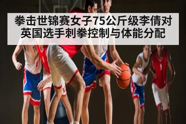 拳击世锦赛女子75公斤级李倩对英国选手刺拳控制与体能分配 - kaiyun