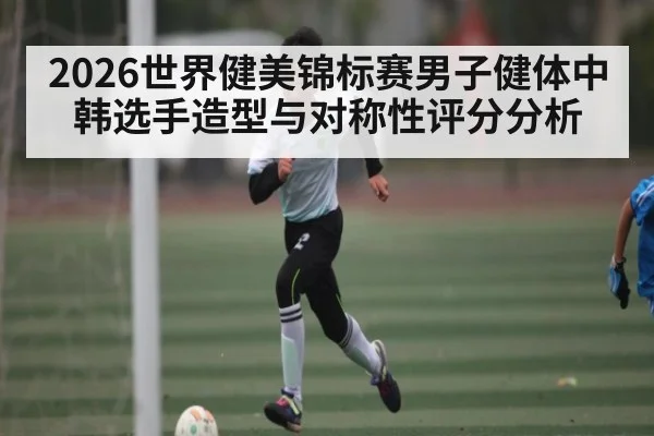 2026世界健美锦标赛男子健体中韩选手造型与对称性评分分析 | kaiyun